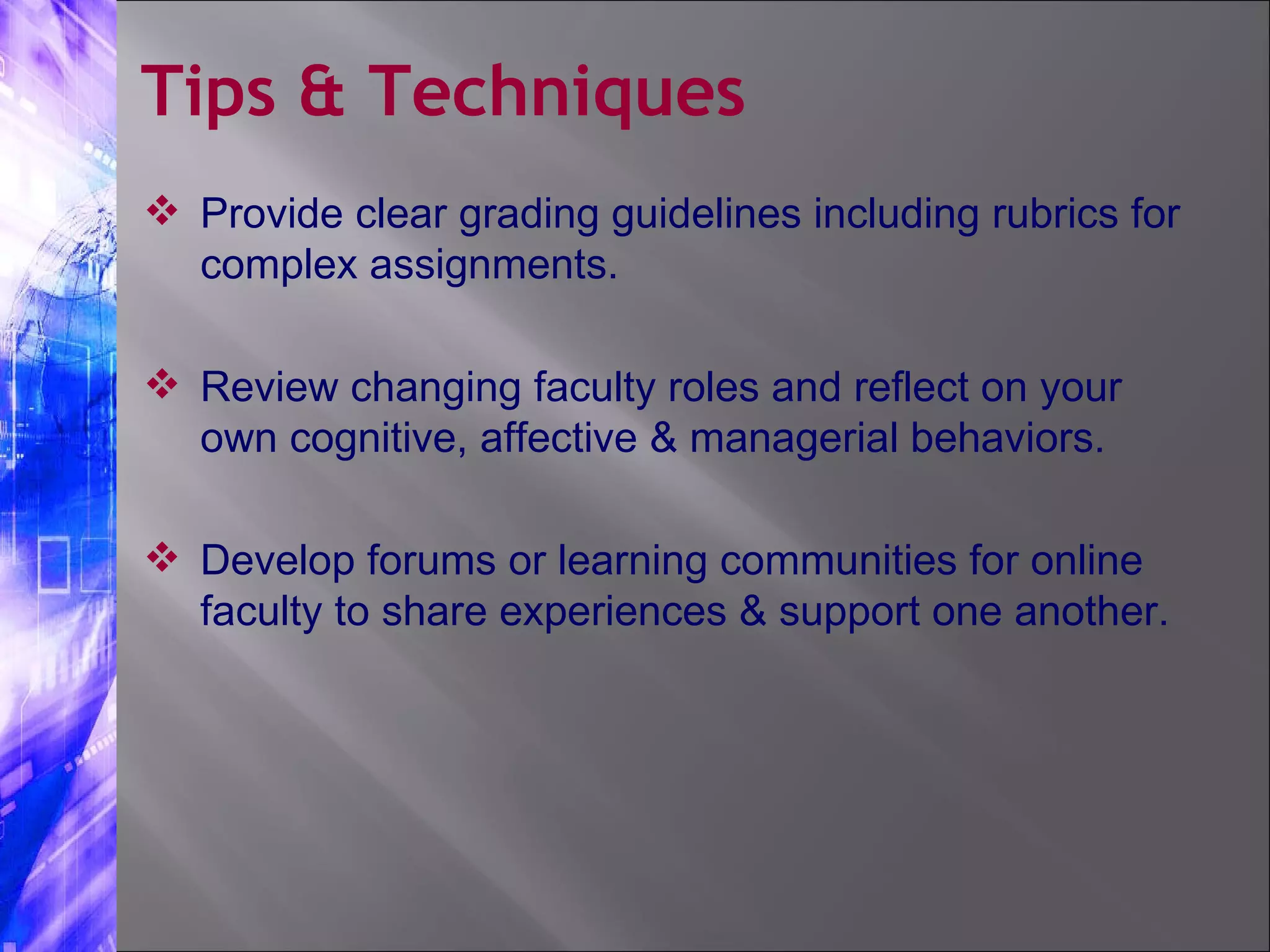 Provide clear grading guidelines including rubrics for complex assignments. Review changing faculty roles and reflect on your own cognitive, affective & managerial behaviors. Develop forums or learning communities for online faculty to share experiences & support one another. Tips & Techniques 