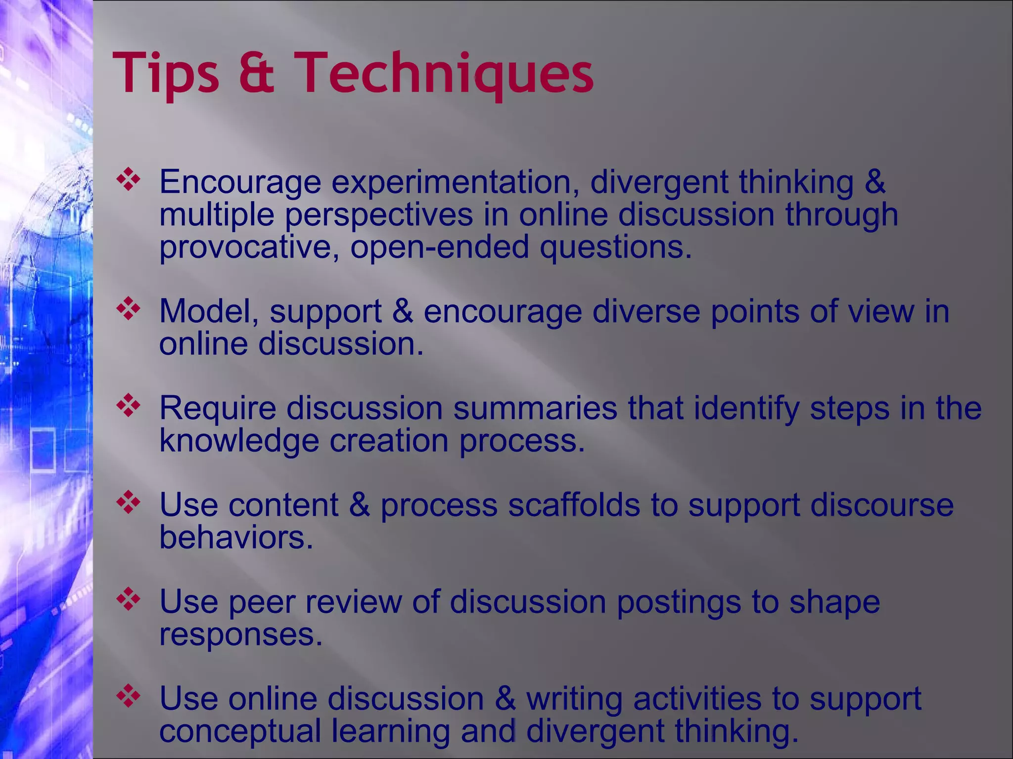 Encourage experimentation, divergent thinking & multiple perspectives in online discussion through provocative, open-ended questions.  Model, support & encourage diverse points of view in online discussion. Require discussion summaries that identify steps in the knowledge creation process. Use content & process scaffolds to support discourse behaviors. Use peer review of discussion postings to shape responses. Use online discussion & writing activities to support conceptual learning and divergent thinking. Tips & Techniques 