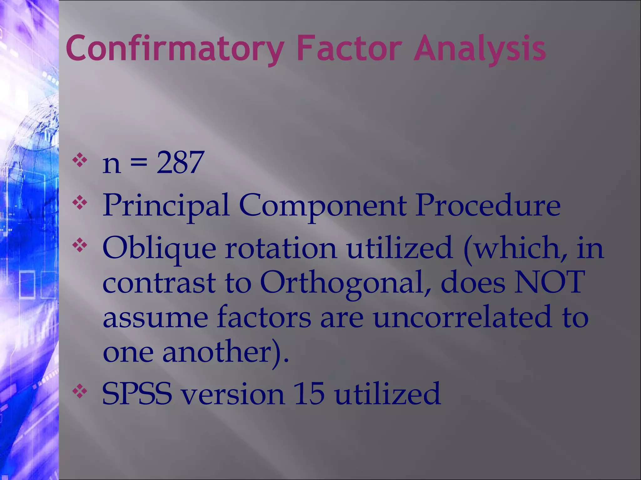 n = 287 Principal Component Procedure Oblique rotation utilized (which, in contrast to Orthogonal, does NOT assume factors are uncorrelated to one another). SPSS version 15 utilized Confirmatory Factor Analysis 