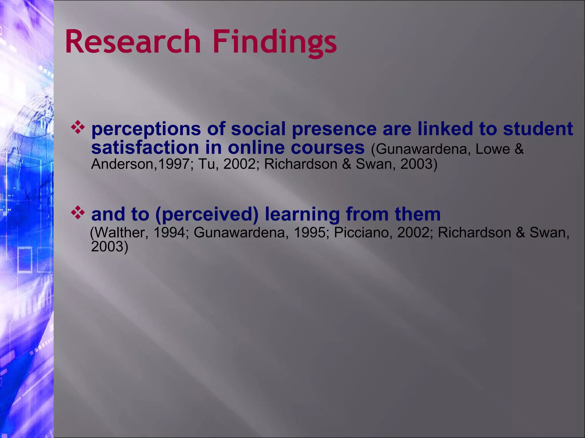 perceptions of social presence are linked to student satisfaction in online courses  (Gunawardena, Lowe & Anderson,1997; Tu, 2002; Richardson & Swan, 2003) and to (perceived) learning from them  (Walther, 1994; Gunawardena, 1995; Picciano, 2002; Richardson & Swan, 2003) Research Findings 