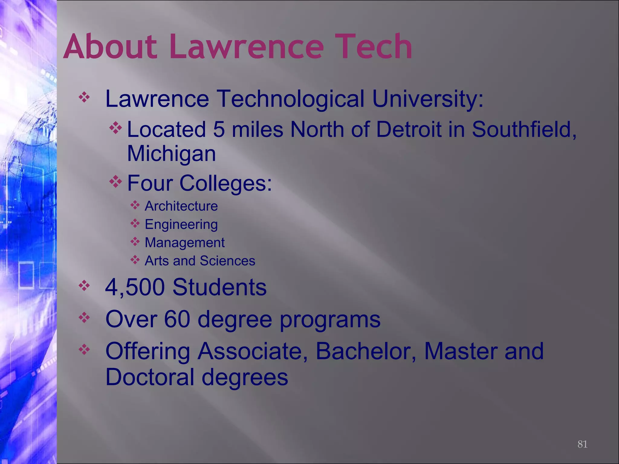 Lawrence Technological University: Located 5 miles North of Detroit in Southfield, Michigan Four Colleges: Architecture  Engineering  Management Arts and Sciences 4,500 Students Over 60 degree programs  Offering Associate, Bachelor, Master and Doctoral degrees About Lawrence Tech 