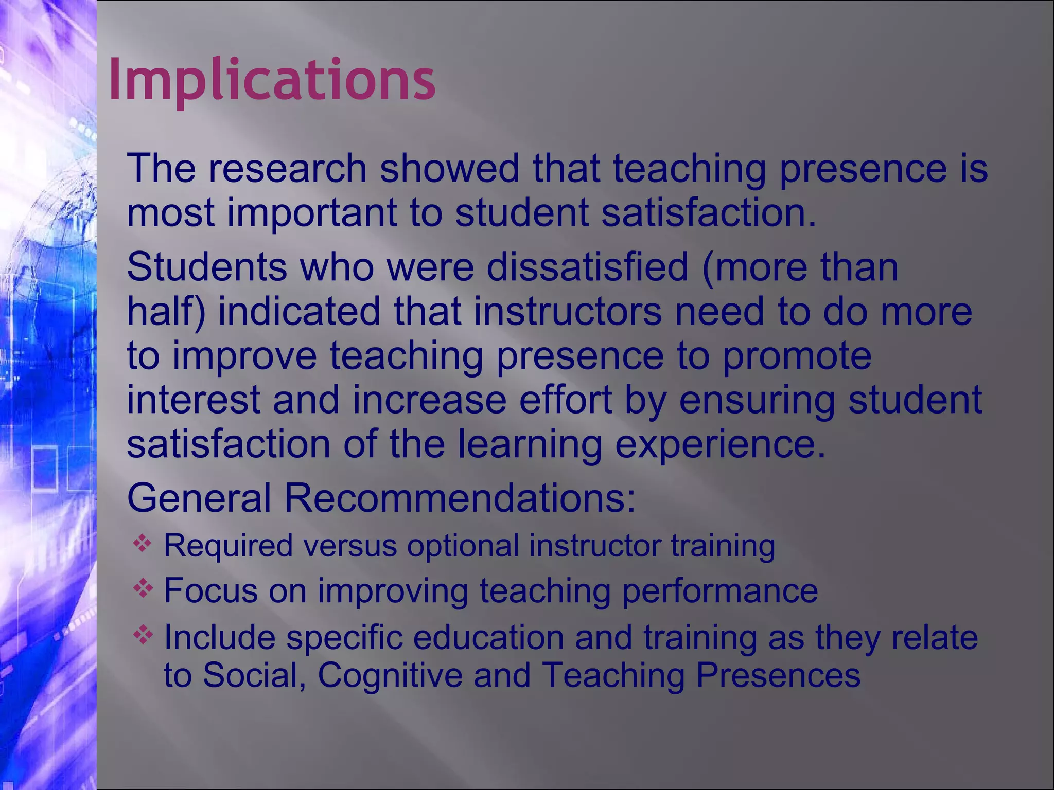The research showed that teaching presence is most important to student satisfaction. Students who were dissatisfied (more than half) indicated that instructors need to do more to improve teaching presence to promote interest and increase effort by ensuring student satisfaction of the learning experience. General Recommendations: Required versus optional instructor training  Focus on improving teaching performance Include specific education and training as they relate to Social, Cognitive and Teaching Presences Implications 