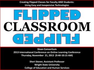 Creating Flipped Classes for Faculty AND Students:
Using Easy and Inexpensive Technologies

Sloan Consortium
2013 International Conference on Online Learning Conference
Thursday, November 21, 2013 (9:40-10:15 AM)
Sheri Stover, Assistant Professor
Wright State University
College of Education and Human Services

 