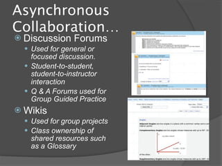 Asynchronous
Collaboration…
 Discussion    Forums
   Used for general or
    focused discussion.
   Student-to-student,
    student-to-instructor
    interaction
   Q & A Forums used for
    Group Guided Practice
 Wikis
   Used for group projects
   Class ownership of
   shared resources such
   as a Glossary
 