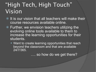 “High Tech, High Touch”
Vision
   It is our vision that all teachers will make their
    course resources available online.
   Further, we envision teachers utilizing the
    evolving online tools available to them to
    increase the learning opportunities for their
    students.
     Want to create learning opportunities that reach
      beyond the classroom and that are available
      24/7/365.
                  …. so how do we get there?
 