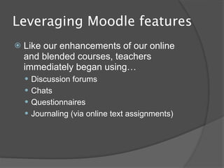 Leveraging Moodle features
   Like our enhancements of our online
    and blended courses, teachers
    immediately began using…
     Discussion forums
     Chats
     Questionnaires
     Journaling (via online text assignments)
 