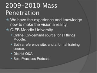 2009-2010 Mass
Penetration
 We have the experience and knowledge
  now to make the vision a reality.
 C-FB Moodle University
     Online, On-demand source for all things
      Moodle.
     Both a reference site, and a formal training
      course.
     District Q&A
     Best Practices Podcast
 