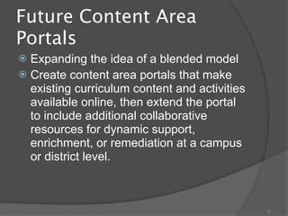 Future Content Area
Portals
 Expanding the idea of a blended model
 Create content area portals that make
  existing curriculum content and activities
  available online, then extend the portal
  to include additional collaborative
  resources for dynamic support,
  enrichment, or remediation at a campus
  or district level.



                                               17
 