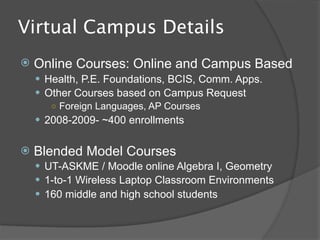 What is the “Virtual
Campus”?
   Mission Statement
     To promote student achievement at the
     highest levels through flexible, online learning
     opportunities that meet C-FB ISD, Texas and
     national standards.
   We provide and support online courses for
    acceleration and to enhance course
    availability
   We support tools for use by traditional
    classroom teachers to extend educational
    opportunities to their students beyond the
    four-walls of the classroom.
 