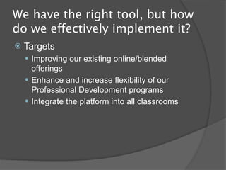 We have the right tool, but how
do we effectively implement it?
   Targets
     Improving our existing online/blended
      offerings
     Enhance and increase flexibility of our
      Professional Development programs
     Opportunity for teachers to expand the reach
      of their classroom resources and curriculum
      beyond the classroom
     Act as a repository for digital textbooks
 