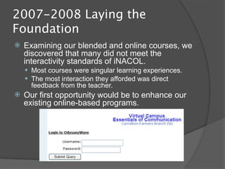 2007-2008 Laying the
Foundation
   Examining our blended and online courses, we
    discovered that many did not meet the
    interactivity standards of iNACOL.
     Most courses were singular learning experiences.
     The most interaction they afforded was direct
      feedback from the teacher.
   Our first opportunity would be to enhance our
    existing online-based programs.
 