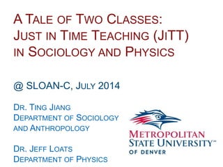 Name
School
Department
A TALE OF TWO CLASSES:
JUST IN TIME TEACHING (JITT)
IN SOCIOLOGY AND PHYSICS
@ SLOAN-C, JULY 2014
DR. TING JIANG
DEPARTMENT OF SOCIOLOGY
AND ANTHROPOLOGY
DR. JEFF LOATS
DEPARTMENT OF PHYSICS
 