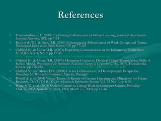 References Haythornthwaite C. (2006) Facilitating Collaboration in Online Learning,  Journal of Asynchronous Learning Networks , 10(1) pp 7-24 Kozlowski W.J. & Ilgen D.R. (2006) Enhancing the Effectiveness of Work Groups and Teams,  Psychological Science in the Public Interest , 7(3) pp 77-123 Oldfield S.J. & Morse D.R. (2007a) Exploiting Connectedness in the Informatics Curriculum,  ITALICS,  Vol. 6 No. 3, pp 27-45.  http://www.ics.heacademy.ac.uk/italics/vol6iss3/oldfield_morse.pdf   Oldfield S.J. & Morse D.R. (2007b) Designing Courses to Develop Online Teamworking Skills: A Helical Model,  Proceedings of the Informatics Education Europe II Conference (IEEII2007),  Thessaloniki, Greece, pp 276-285.   http://www.seerc.org/ieeii2007/PDFs/p276-285.pdf Oldfield S.J. and Morse D.R. (2008) C is for Collaboration: A Developmental Perspective , Proceedings IADIS e-society Conference , Algarve, Portugal Powell A. et al (2004) Virtual Teams: A Review of Current Literature and Directions for Future Research,  The DATA BASE for Advances in Information Systems , Vol. 35 No. 1, pp 6-36 Waite M.W. et al. (2004) Student Culture vs. Group Work in Computer Science,  Proceedings SIGCSE 2004,  Norfolk, Virginia, USA, March 3-7, 2004, pp 12-16. 