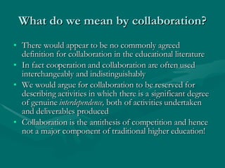 What do we mean by collaboration? There would appear to be no commonly agreed definition for collaboration in the educational literature In fact cooperation and collaboration are often used interchangeably and indistinguishably We would argue for collaboration to be reserved for describing activities in which there is a significant degree of genuine  interdependence,  both of activities undertaken and deliverables produced Collaboration is the antithesis of competition and hence not a major component of traditional higher education! 