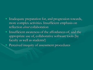 Inadequate preparation for, and progression towards, more complex activities. Insufficient emphasis on reflection  about  collaboration Insufficient awareness of the affordances of, and the appropriate use of, collaborative software tools (by faculty as well as students!) Perceived inequity of assessment procedures 
