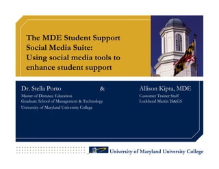 The MDE Student Support
  Social Media Suite:
  Using social media tools to
  enhance student support

Dr. Stella Porto                        &    Allison Kipta, MDE
Master of Distance Education                 Customer Trainer Staff
Graduate School of Management & Technology   Lockheed Martin IS&GS
University of Maryland University College
 