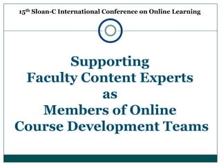 15th Sloan-C International Conference on Online Learning Supporting  Faculty Content Experts  as  Members of Online  Course Development Teams 