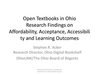 Open Textbooks in Ohio
        Research Findings on
Affordability, Acceptance, Accessibili
     ty and Learning Outcomes
            Stephen R. Acker
 Research Director, Ohio Digital Bookshelf
  OhioLINK/The Ohio Board of Regents

               Presented to the Sloan-C Conference
               November 10, 2011 Orlando Florida
 