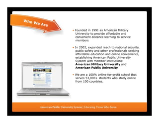 • Founded in 1991 as American Military
  University to provide affordable and
  convenient distance learning to service
                              g
  members

• In 2002, expanded reach to national security,
  public safety and other professionals seeking
  affordable education and online convenience
                                   convenience,
  establishing American Public University
  System with member institutions:
  American Military University and
  American Public University

• We are a 100% online for-profit school that
  serves 53,000+ students who study online
  from 100 countries.
 