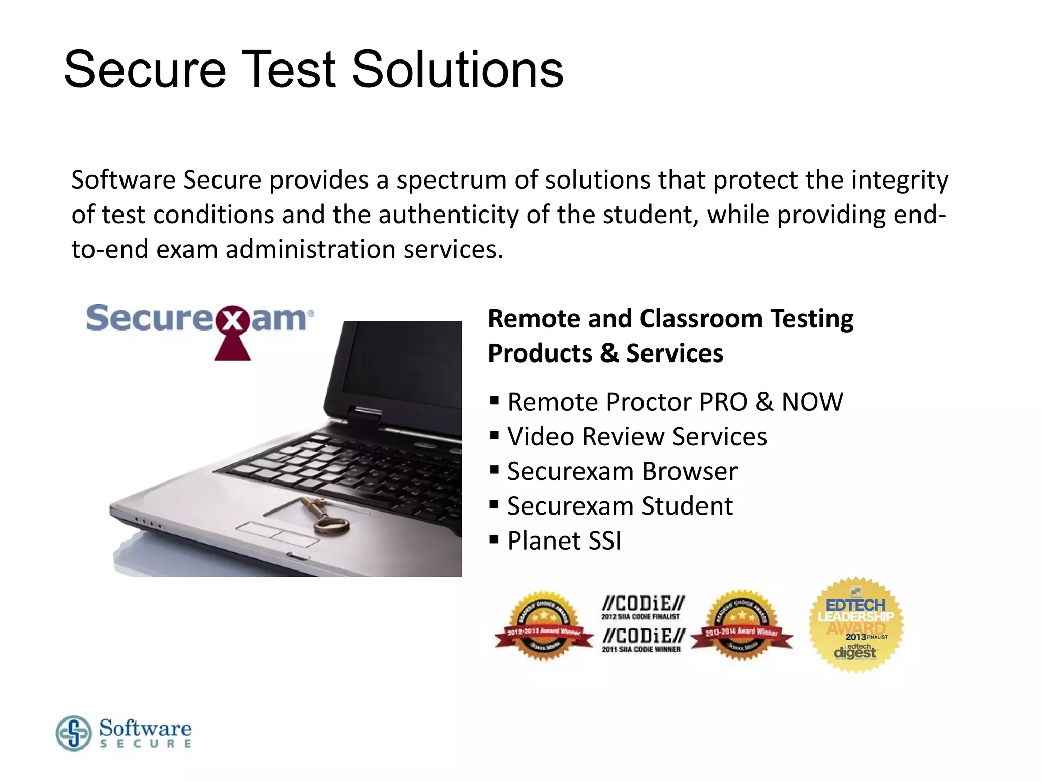 Secure Test Solutions
Software Secure provides a spectrum of solutions that protect the integrity
of test conditions and the authenticity of the student, while providing endto-end exam administration services.
Remote and Classroom Testing
Products & Services
 Remote Proctor PRO & NOW
 Video Review Services
 Securexam Browser
 Securexam Student
 Planet SSI

 