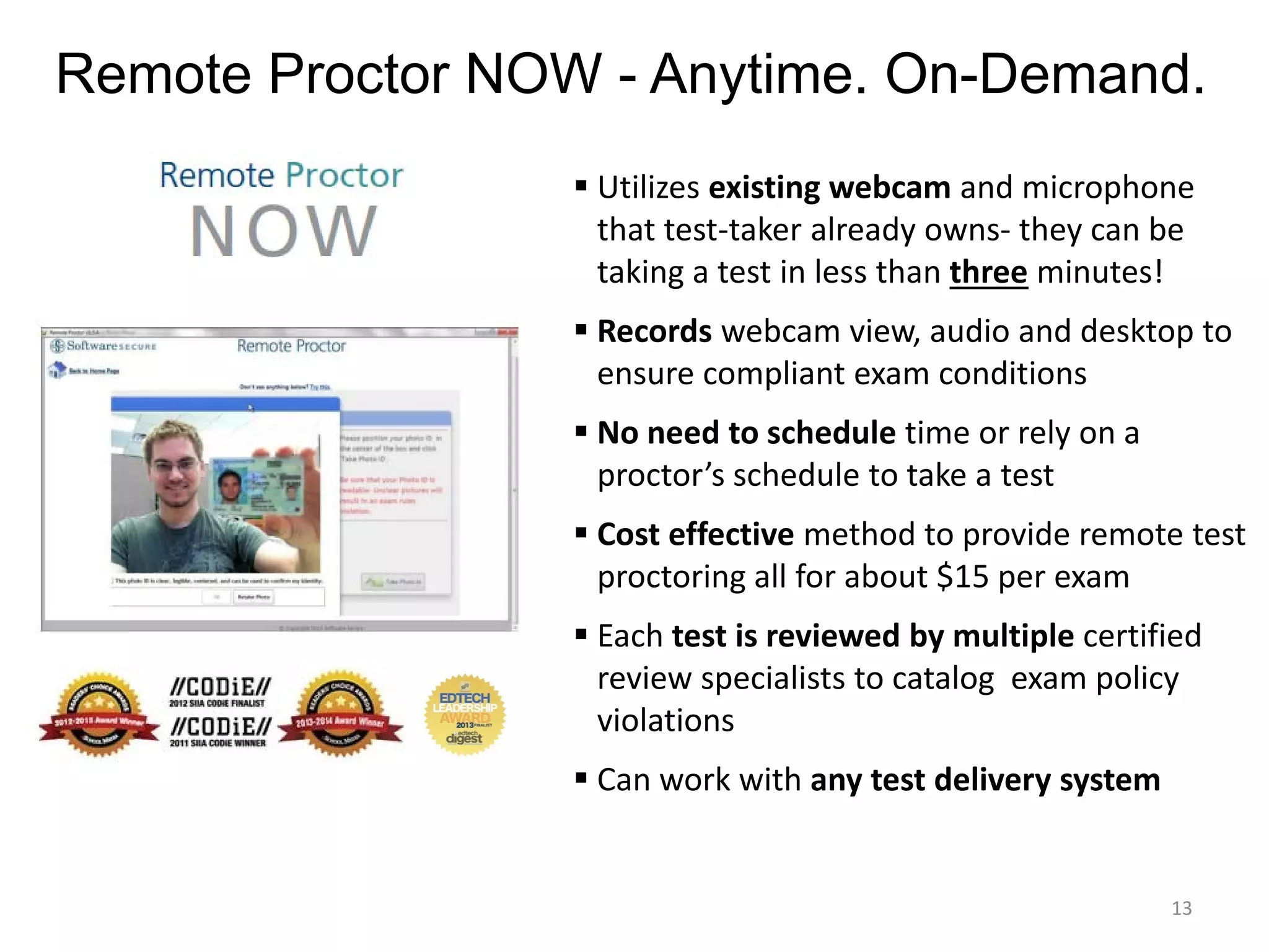 Remote Proctor NOW - Anytime. On-Demand.
 Utilizes existing webcam and microphone
that test-taker already owns- they can be
taking a test in less than three minutes!
 Records webcam view, audio and desktop to
ensure compliant exam conditions
 No need to schedule time or rely on a
proctor’s schedule to take a test
 Cost effective method to provide remote test
proctoring all for about $15 per exam
 Each test is reviewed by multiple certified
review specialists to catalog exam policy
violations
 Can work with any test delivery system

13

 