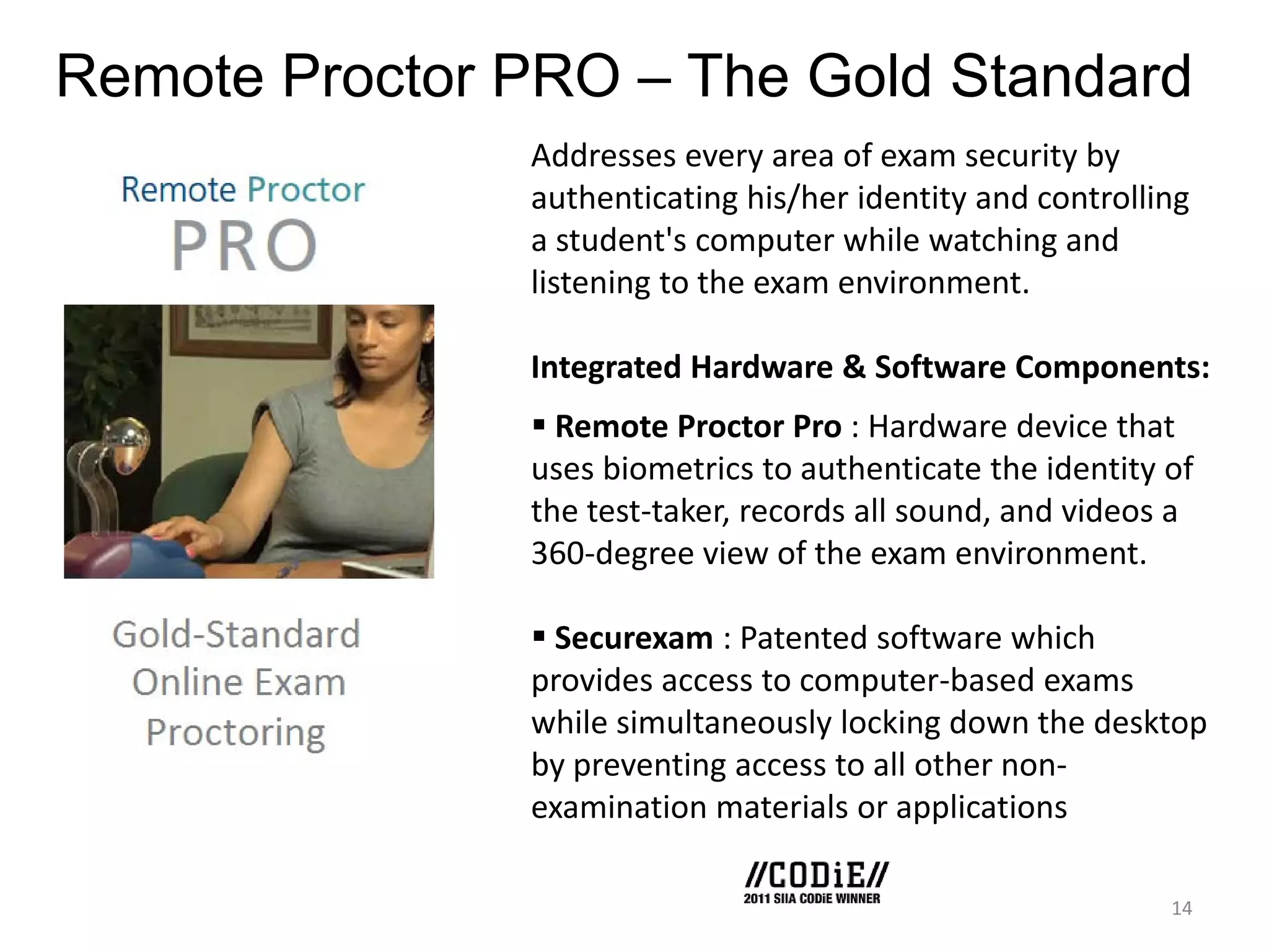 Remote Proctor PRO – The Gold Standard
Addresses every area of exam security by
authenticating his/her identity and controlling
a student's computer while watching and
listening to the exam environment.
Integrated Hardware & Software Components:
 Remote Proctor Pro : Hardware device that
uses biometrics to authenticate the identity of
the test-taker, records all sound, and videos a
360-degree view of the exam environment.
 Securexam : Patented software which
provides access to computer-based exams
while simultaneously locking down the desktop
by preventing access to all other nonexamination materials or applications
14

 