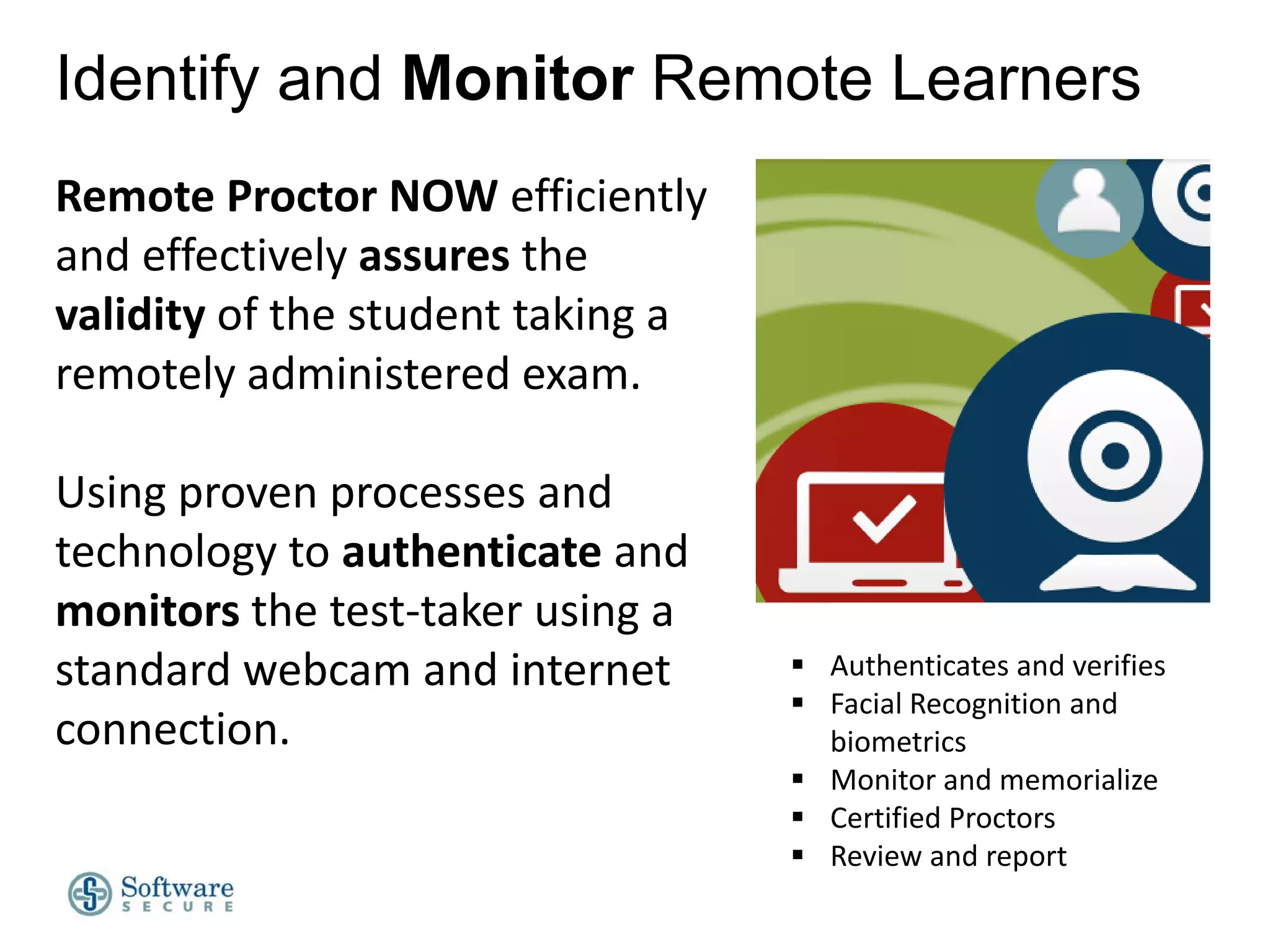 Identify and Monitor Remote Learners
Remote Proctor NOW efficiently
and effectively assures the
validity of the student taking a
remotely administered exam.
Using proven processes and
technology to authenticate and
monitors the test-taker using a
standard webcam and internet
connection.

 Authenticates and verifies
 Facial Recognition and
biometrics
 Monitor and memorialize
 Certified Proctors
 Review and report

 