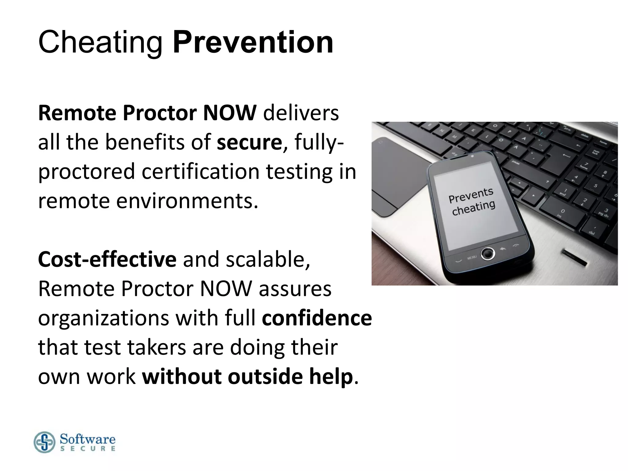 Cheating Prevention
Remote Proctor NOW delivers
all the benefits of secure, fullyproctored certification testing in
remote environments.
Cost-effective and scalable,
Remote Proctor NOW assures
organizations with full confidence
that test takers are doing their
own work without outside help.

 