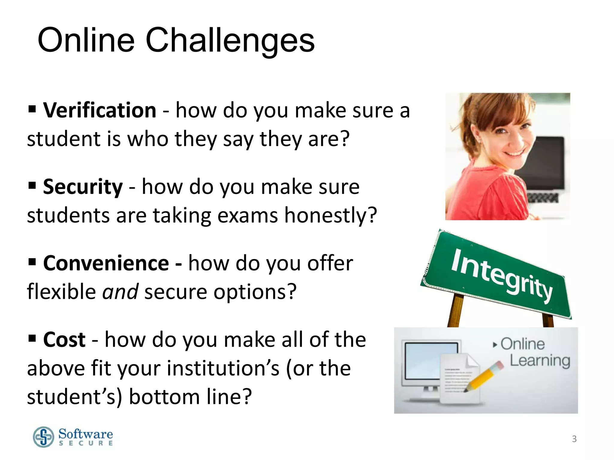 Online Challenges
 Verification - how do you make sure a
student is who they say they are?
 Security - how do you make sure
students are taking exams honestly?
 Convenience - how do you offer
flexible and secure options?
 Cost - how do you make all of the
above fit your institution’s (or the
student’s) bottom line?
3

 