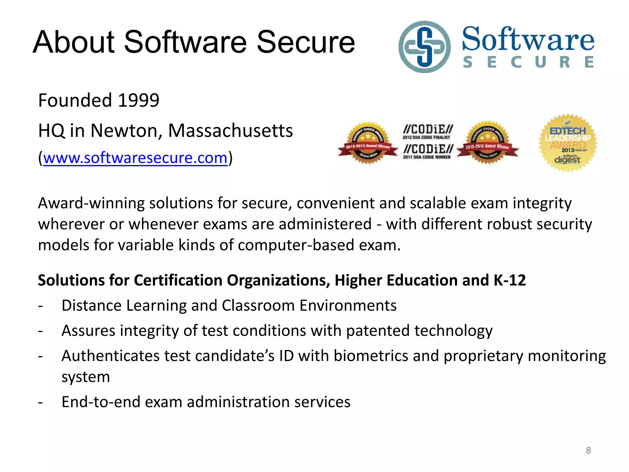 About Software Secure
Founded 1999
HQ in Newton, Massachusetts
(www.softwaresecure.com)
Award-winning solutions for secure, convenient and scalable exam integrity
wherever or whenever exams are administered - with different robust security
models for variable kinds of computer-based exam.
Solutions for Certification Organizations, Higher Education and K-12
- Distance Learning and Classroom Environments
- Assures integrity of test conditions with patented technology
- Authenticates test candidate’s ID with biometrics and proprietary monitoring
system
- End-to-end exam administration services
8

 