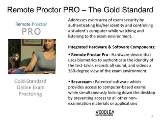 Remote Proctor PRO – The Gold Standard
Addresses every area of exam security by
authenticating his/her identity and controlling
a student's computer while watching and
listening to the exam environment.
Integrated Hardware & Software Components:
 Remote Proctor Pro : Hardware device that
uses biometrics to authenticate the identity of
the test-taker, records all sound, and videos a
360-degree view of the exam environment.
 Securexam : Patented software which
provides access to computer-based exams
while simultaneously locking down the desktop
by preventing access to all other nonexamination materials or applications
14

 