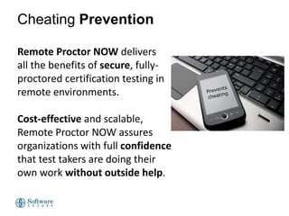 Cheating Prevention
Remote Proctor NOW delivers
all the benefits of secure, fullyproctored certification testing in
remote environments.
Cost-effective and scalable,
Remote Proctor NOW assures
organizations with full confidence
that test takers are doing their
own work without outside help.

 