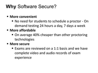 Why Software Secure?
 More convenient
 No need for students to schedule a proctor - On
demand testing 24 hours a day, 7 days a week
 More affordable
 On average 40% cheaper than other proctoring
technologies
 More secure
 Exams are reviewed on a 1:1 basis and we have
complete video and audio records of exam
experience

 