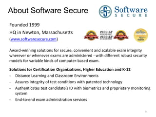 About Software Secure
Founded 1999
HQ in Newton, Massachusetts
(www.softwaresecure.com)
Award-winning solutions for secure, convenient and scalable exam integrity
wherever or whenever exams are administered - with different robust security
models for variable kinds of computer-based exam.
Solutions for Certification Organizations, Higher Education and K-12
- Distance Learning and Classroom Environments
- Assures integrity of test conditions with patented technology
- Authenticates test candidate’s ID with biometrics and proprietary monitoring
system
- End-to-end exam administration services
8

 