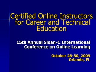 Certified Online Instructors for Career and Technical Education 15th Annual Sloan-C International Conference on Online Learning  October 28-30, 2009 Orlando, FL  