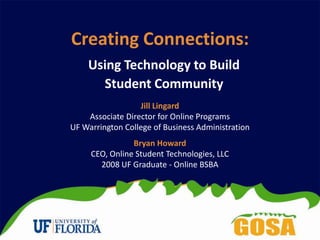 Creating Connections: Using Technology to Build Student Community Jill Lingard Associate Director for Online Programs UF Warrington College of Business Administration Bryan Howard CEO, Online Student Technologies, LLC 2008 UF Graduate - Online BSBA 