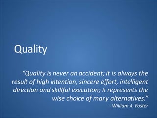 Quality
“Quality is never an accident; it is always the
result of high intention, sincere effort, intelligent
direction and skillful execution; it represents the
wise choice of many alternatives.”
- William A. Foster
 