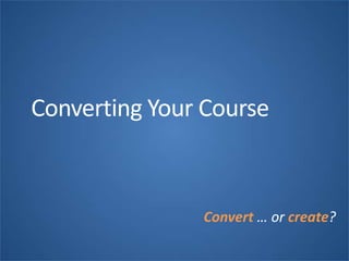 Converting Your Course
Convert … or create?
 