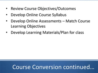 Course Conversion continued…
• Review Course Objectives/Outcomes
• Develop Online Course Syllabus
• Develop Online Assessments – Match Course
Learning Objectives
• Develop Learning Materials/Plan for class
 
