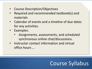 Course Syllabus
• Course Description/Objectives
• Required and recommended textbook(s) and
materials
• Calendar of events and a timeline of due dates
for any activities.
• Examples:
• Assignments, assessments, and scheduled
synchronous online chat/discussions.
• Instructor contact information and virtual
office hours …
 