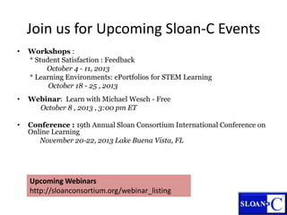 • Workshops :
* Student Satisfaction : Feedback
October 4 - 11, 2013
* Learning Environments: ePortfolios for STEM Learning
October 18 - 25 , 2013
• Webinar: Learn with Michael Wesch - Free
October 8 , 2013 , 3:00 pm ET
• Conference : 19th Annual Sloan Consortium International Conference on
Online Learning
November 20-22, 2013 Lake Buena Vista, FL
Join us for Upcoming Sloan-C Events
Upcoming Webinars
http://sloanconsortium.org/webinar_listing
 