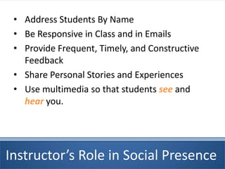 Instructor’s Role in Social Presence
• Address Students By Name
• Be Responsive in Class and in Emails
• Provide Frequent, Timely, and Constructive
Feedback
• Share Personal Stories and Experiences
• Use multimedia so that students see and
hear you.
 