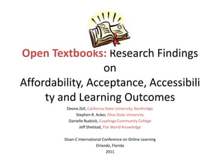 Open Textbooks: Research Findings
                  on
Affordability, Acceptance, Accessibili
     ty and Learning Outcomes
          Deone Zell, California State University, Northridge
              Stephen R. Acker, Ohio State University
           Danielle Budzick, Cuyahoga Community College
                Jeff Shelstad, Flat World Knowledge

         Sloan-C International Conference on Online Learning
                           Orlando, Florida
                                 2011
 