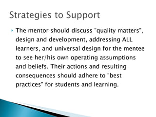 The mentor should discuss "quality matters", design and development, addressing ALL learners, and universal design for the mentee to see her/his own operating assumptions and beliefs. Their actions and resulting consequences should adhere to "best practices" for students and learning.  