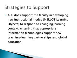 ASU does support the faculty in developing new instructional modes (MERLOT Learning Objects) to respond to changing learning context, ensuring that appropriate information technologies support new teaching-learning partnerships and global education.  