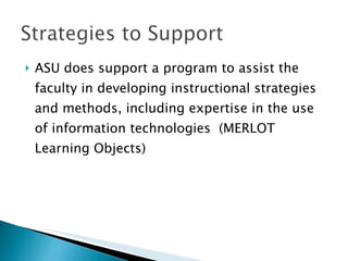 ASU does support a program to assist the faculty in developing instructional strategies and methods, including expertise in the use of information technologies  (MERLOT Learning Objects) 
