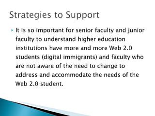 It is so important for senior faculty and junior faculty to understand higher education institutions have more and more Web 2.0 students (digital immigrants) and faculty who are not aware of the need to change to address and accommodate the needs of the Web 2.0 student. 