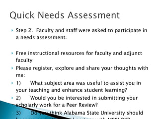 Step 2.  Faculty and staff were asked to participate in a needs assessment. Free instructional resources for faculty and adjunct faculty Please register, explore and share your thoughts with me: 1)      What subject area was useful to assist you in your teaching and enhance student learning? 2)      Would you be interested in submitting your scholarly work for a Peer Review? 3)      Do you think Alabama State University should become an institutional partner with MERLOT? 