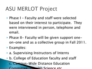 Phase I – Faculty and staff were selected based on their interest to participate.  They were interviewed in person, telephone and email. Phase II- Faculty will be given support one-on-one and as a collective group in Fall 2011. Examples:  a. Supervising Instructors of Interns b. College of Education faculty and staff c. Campus-Wide Distance Education Committee  -Health Science etc. 