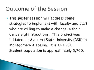This poster session will address some strategies to implement with faculty and staff who are willing to make a change in their delivery of instructions.  This project was initiated  at Alabama State University (ASU) in Montgomery Alabama.  It is an HBCU.  Student population is approximately 5,700. 